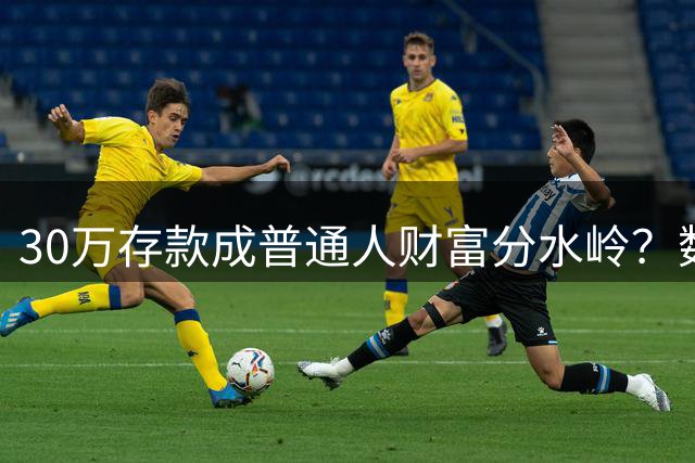 30万存款成普通人财富分水岭？数据揭露真实理财现状